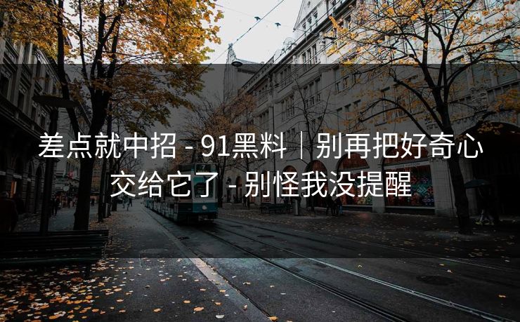 差点就中招 - 91黑料｜别再把好奇心交给它了 - 别怪我没提醒