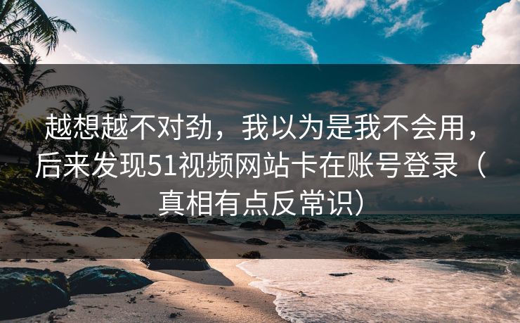 越想越不对劲,我以为是我不会用,后来发现51视频网站卡在账号登录(真相有点反常识) 第1张 越想越不对劲,我以为是我不会用,后来发现51视频网站卡在账号登录(真相有点反常识) 第1张