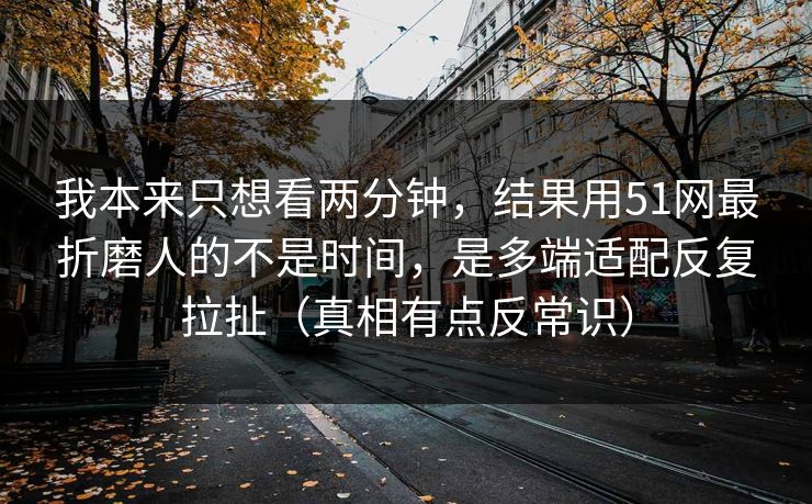 我本来只想看两分钟，结果用51网最折磨人的不是时间，是多端适配反复拉扯（真相有点反常识）  第1张