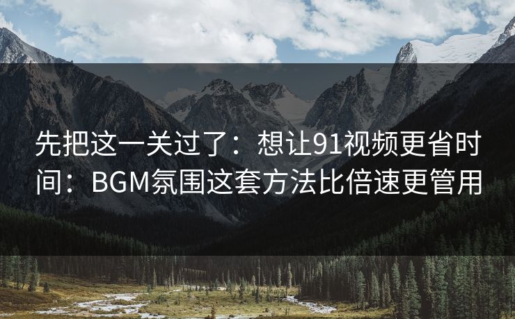 先把这一关过了：想让91视频更省时间：BGM氛围这套方法比倍速更管用