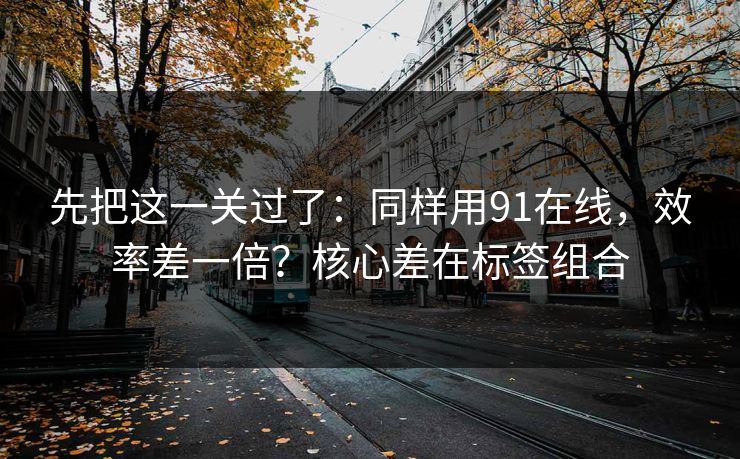 先把这一关过了：同样用91在线，效率差一倍？核心差在标签组合