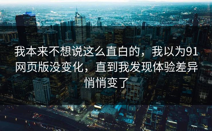 我本来不想说这么直白的，我以为91网页版没变化，直到我发现体验差异悄悄变了  第1张