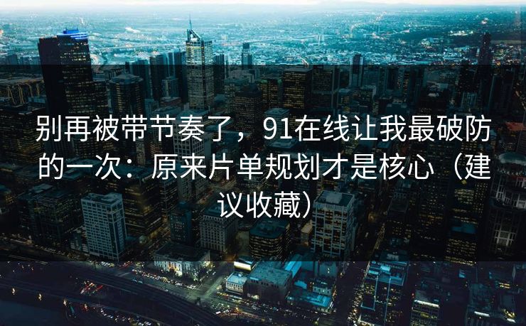 别再被带节奏了,91在线让我最破防的一次:原来片单规划才是核心(建议收藏) 第1张 别再被带节奏了,91在线让我最破防的一次:原来片单规划才是核心(建议收藏) 第1张