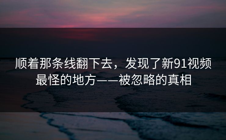 顺着那条线翻下去,发现了新91视频最怪的地方——被忽略的真相