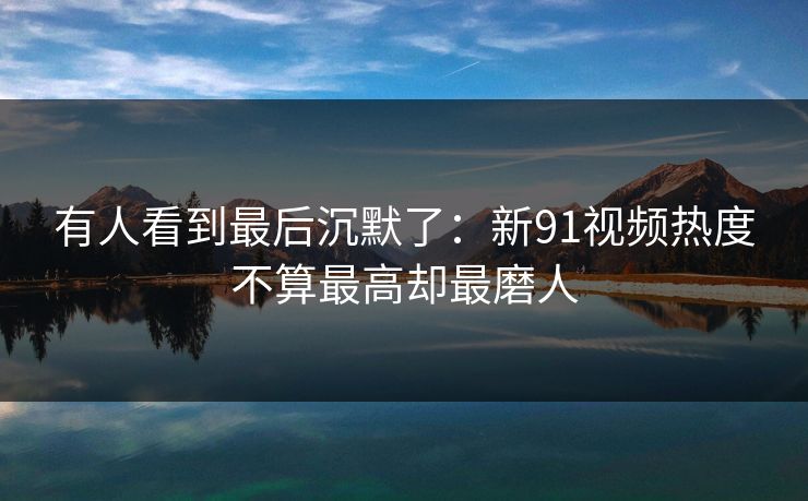 有人看到最后沉默了：新91视频热度不算最高却最磨人  第1张