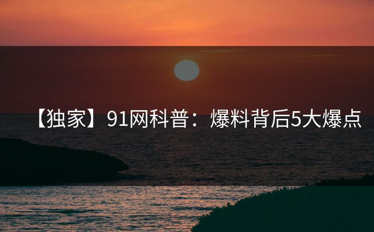 【独家】91网科普：爆料背后5大爆点